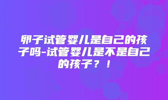 卵子试管婴儿是自己的孩子吗-试管婴儿是不是自己的孩子?!