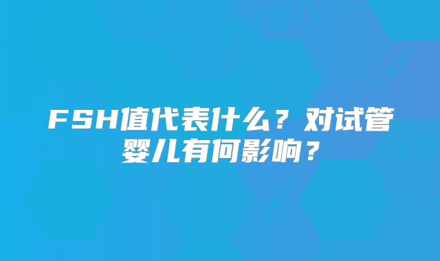 FSH值代表什么？对试管婴儿有何影响？