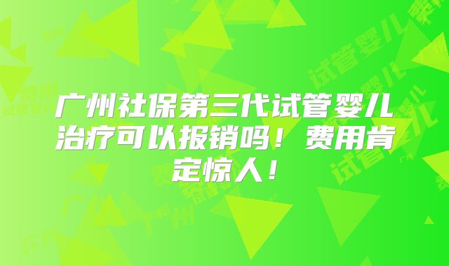 广州社保第三代试管婴儿治疗可以报销吗！费用肯定惊人！