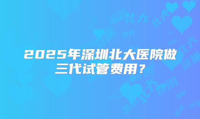 2025年深圳北大医院做三代试管费用？