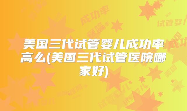 美国三代试管婴儿成功率高么(美国三代试管医院哪家好)
