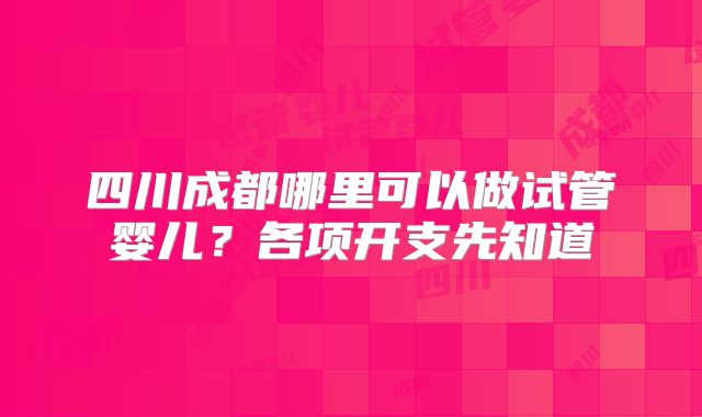 四川成都哪里可以做试管婴儿？各项开支先知道