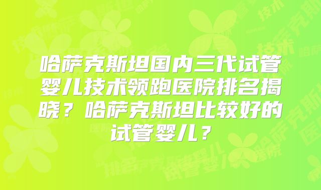 哈萨克斯坦国内三代试管婴儿技术领跑医院排名揭晓？哈萨克斯坦比较好的试管婴儿？