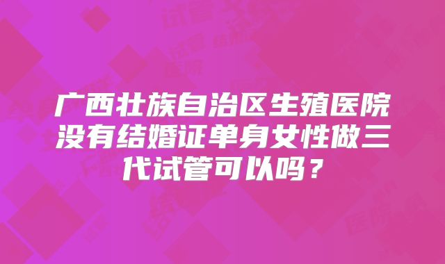 广西壮族自治区生殖医院没有结婚证单身女性做三代试管可以吗?