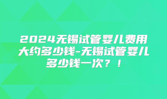 2024无锡试管婴儿费用大约多少钱-无锡试管婴儿多少钱一次?!