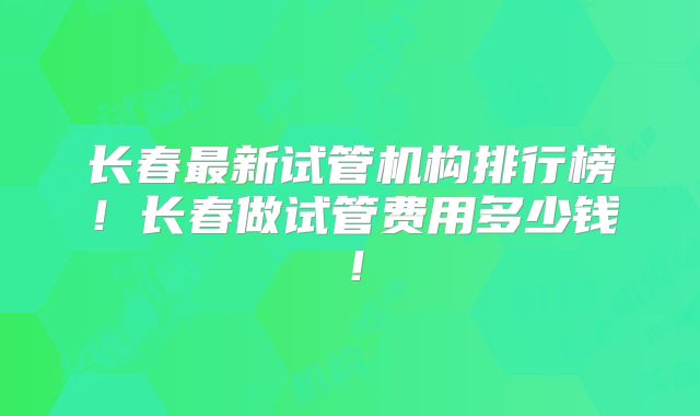 长春最新试管机构排行榜！长春做试管费用多少钱！
