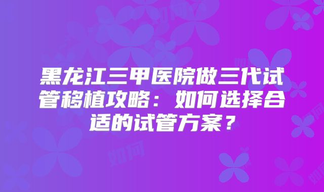 黑龙江三甲医院做三代试管移植攻略：如何选择合适的试管方案？