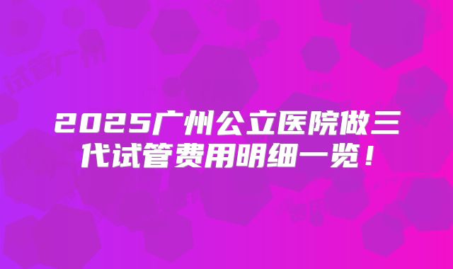 2025广州公立医院做三代试管费用明细一览！
