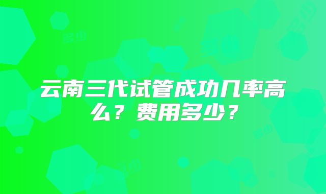 云南三代试管成功几率高么？费用多少？