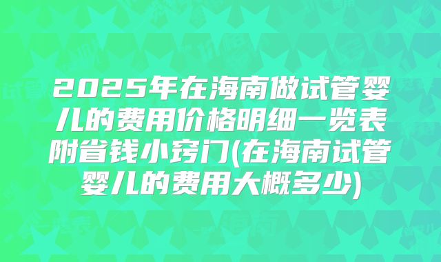 2025年在海南做试管婴儿的费用价格明细一览表附省钱小窍门(在海南试管婴儿的费用大概多少)