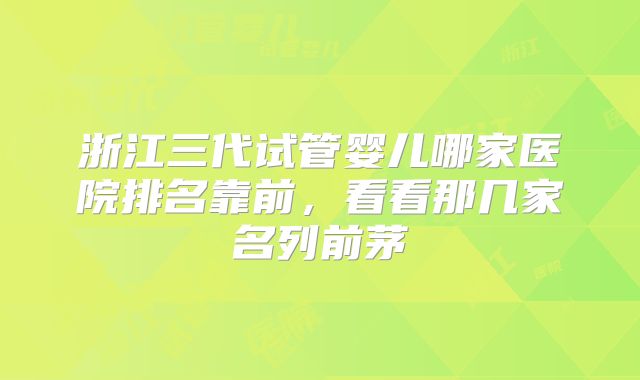 浙江三代试管婴儿哪家医院排名靠前，看看那几家名列前茅