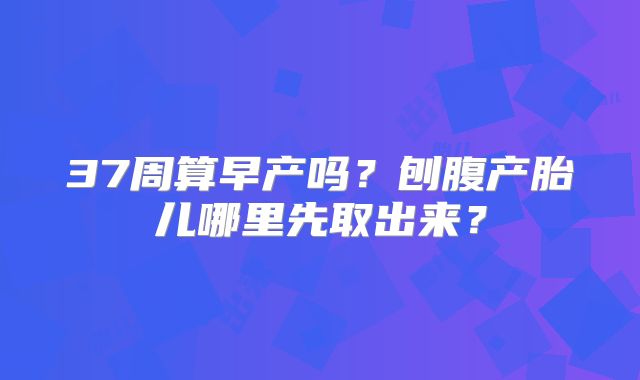 37周算早产吗？刨腹产胎儿哪里先取出来？