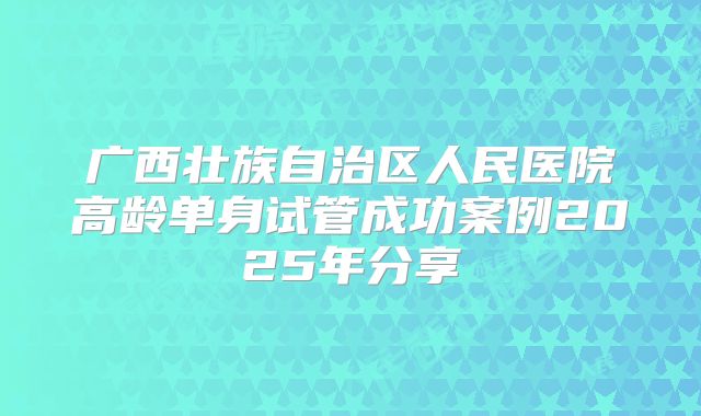 广西壮族自治区人民医院高龄单身试管成功案例2025年分享