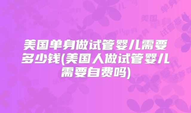 美国单身做试管婴儿需要多少钱(美国人做试管婴儿需要自费吗)