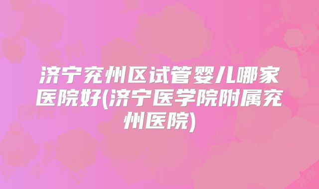 济宁兖州区试管婴儿哪家医院好(济宁医学院附属兖州医院)