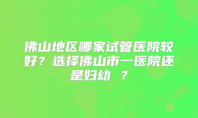 佛山地区哪家试管医院较好?选择佛山市一医院还是妇幼 ?