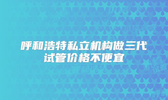 呼和浩特私立机构做三代试管价格不便宜