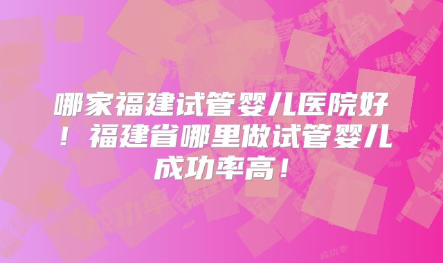 哪家福建试管婴儿医院好！福建省哪里做试管婴儿成功率高！