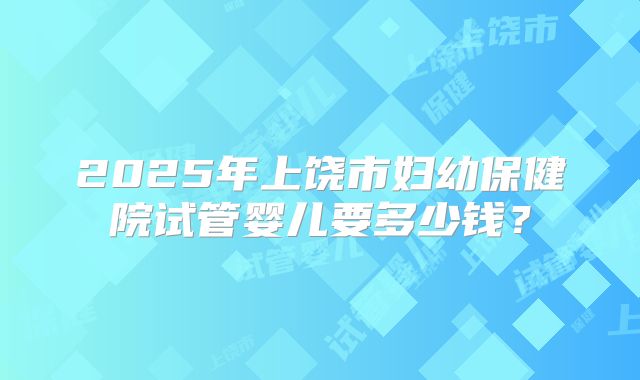 2025年上饶市妇幼保健院试管婴儿要多少钱？