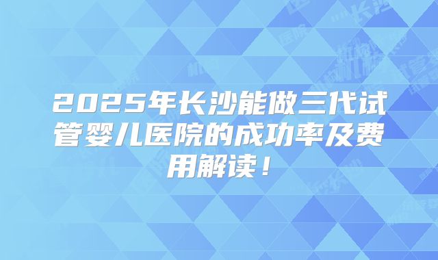 2025年长沙能做三代试管婴儿医院的成功率及费用解读!