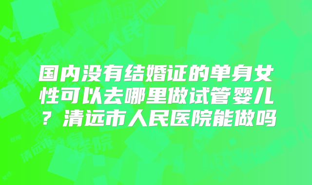 国内没有结婚证的单身女性可以去哪里做试管婴儿？清远市人民医院能做吗
