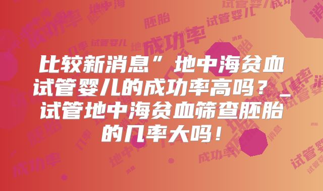 比较新消息”地中海贫血试管婴儿的成功率高吗？_试管地中海贫血筛查胚胎的几率大吗！