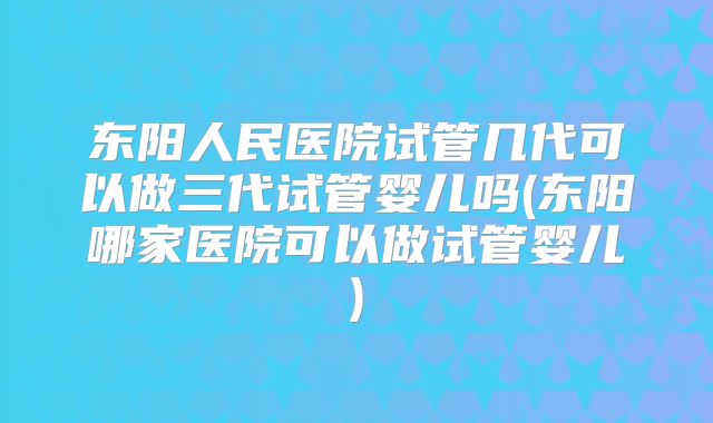 东阳人民医院试管几代可以做三代试管婴儿吗(东阳哪家医院可以做试管婴儿)
