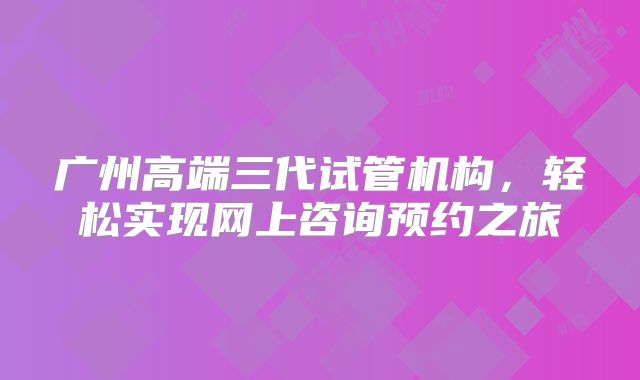 广州高端三代试管机构，轻松实现网上咨询预约之旅