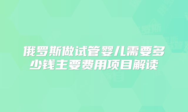 俄罗斯做试管婴儿需要多少钱主要费用项目解读