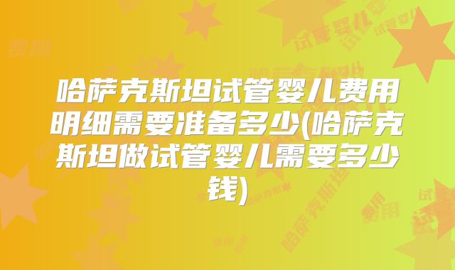 哈萨克斯坦试管婴儿费用明细需要准备多少(哈萨克斯坦做试管婴儿需要多少钱)