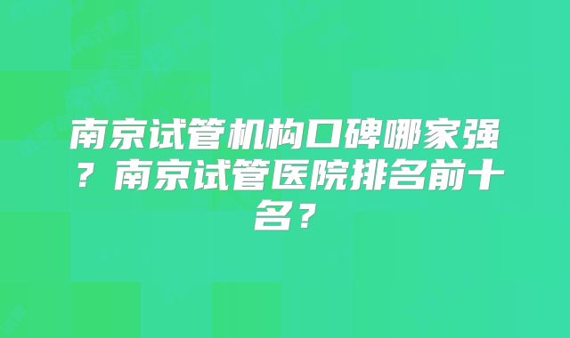 南京试管机构口碑哪家强？南京试管医院排名前十名？