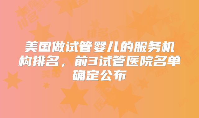 美国做试管婴儿的服务机构排名，前3试管医院名单确定公布