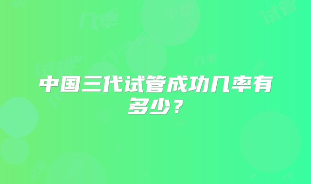 中国三代试管成功几率有多少？