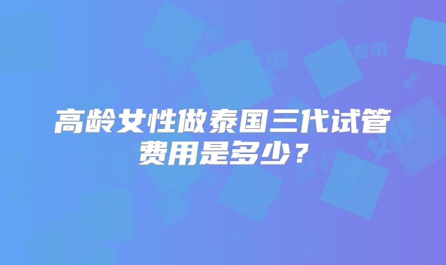 高龄女性做泰国三代试管费用是多少？