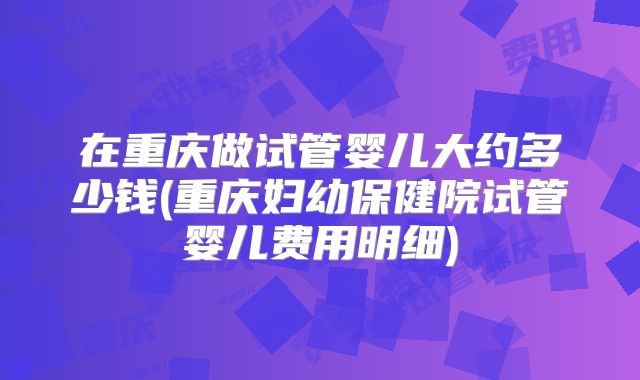 在重庆做试管婴儿大约多少钱(重庆妇幼保健院试管婴儿费用明细)