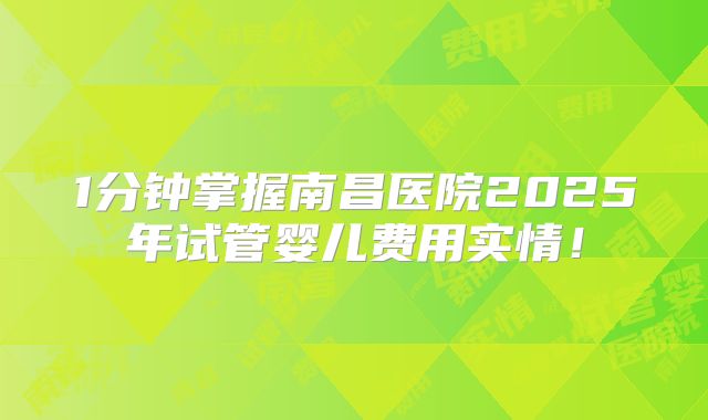 1分钟掌握南昌医院2025年试管婴儿费用实情！