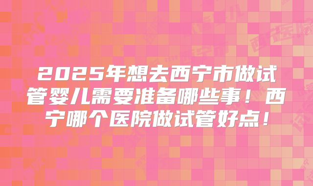 2025年想去西宁市做试管婴儿需要准备哪些事！西宁哪个医院做试管好点！