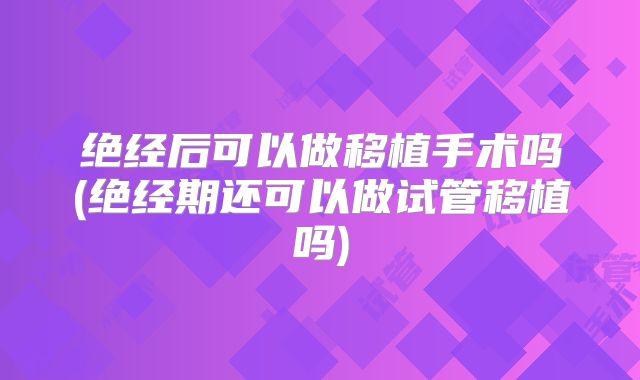 绝经后可以做移植手术吗(绝经期还可以做试管移植吗)