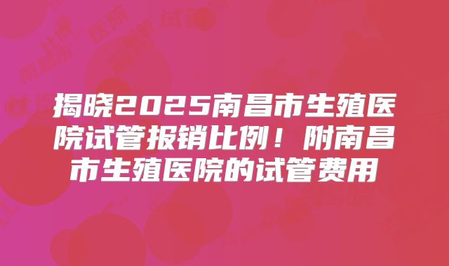 揭晓2025南昌市生殖医院试管报销比例！附南昌市生殖医院的试管费用