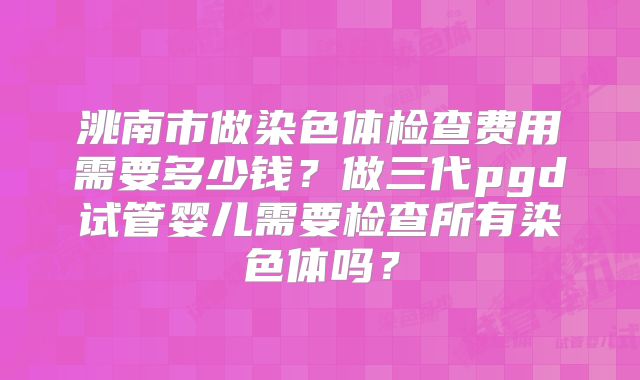 洮南市做染色体检查费用需要多少钱?做三代pgd试管婴儿需要检查所有染色体吗?