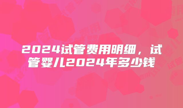 2024试管费用明细,试管婴儿2024年多少钱