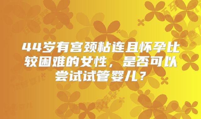 44岁有宫颈粘连且怀孕比较困难的女性，是否可以尝试试管婴儿？