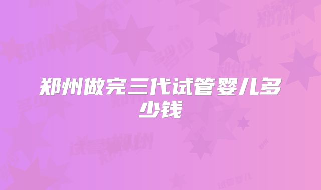 郑州做完三代试管婴儿多少钱