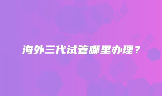 海外三代试管哪里办理?