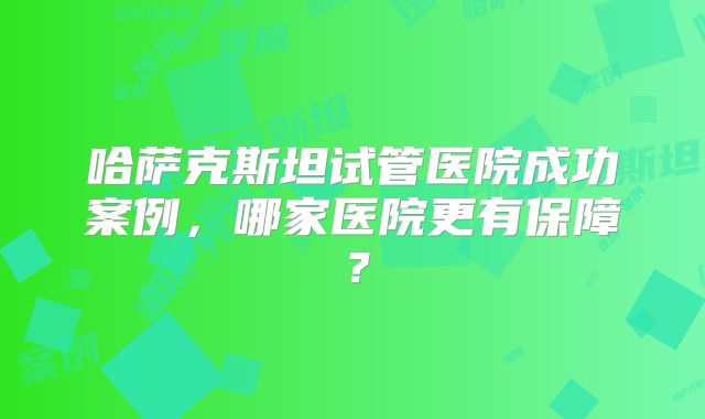 哈萨克斯坦试管医院成功案例,哪家医院更有保障?