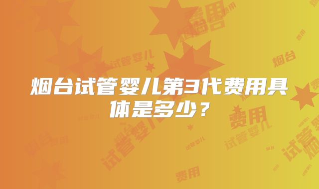 烟台试管婴儿第3代费用具体是多少？