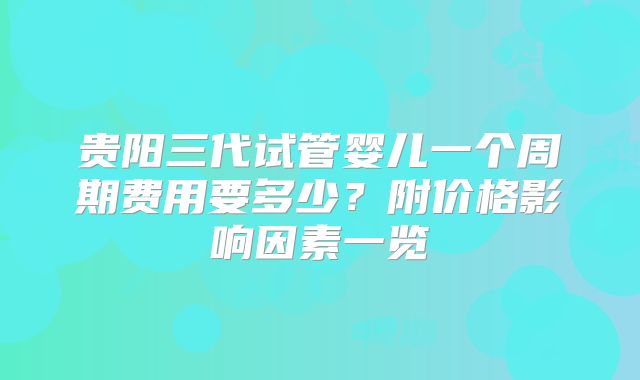 贵阳三代试管婴儿一个周期费用要多少?附价格影响因素一览