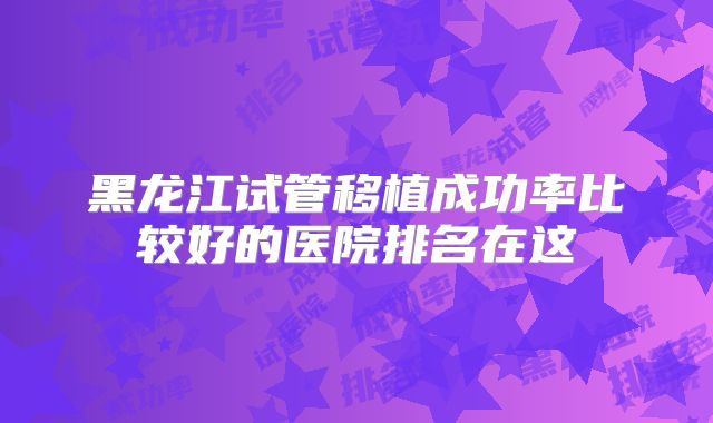 黑龙江试管移植成功率比较好的医院排名在这