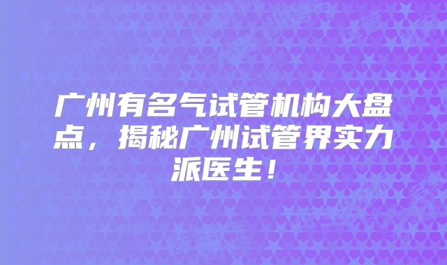 广州有名气试管机构大盘点，揭秘广州试管界实力派医生！