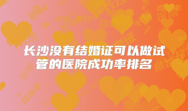 长沙没有结婚证可以做试管的医院成功率排名